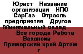 Юрист › Название организации ­ НПО СарГаз › Отрасль предприятия ­ Другое › Минимальный оклад ­ 15 000 - Все города Работа » Вакансии   . Приморский край,Артем г.